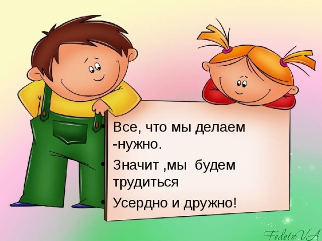 Все, что мы делаем -нужно. Значит ,мы будем трудиться Усердно и дружно!