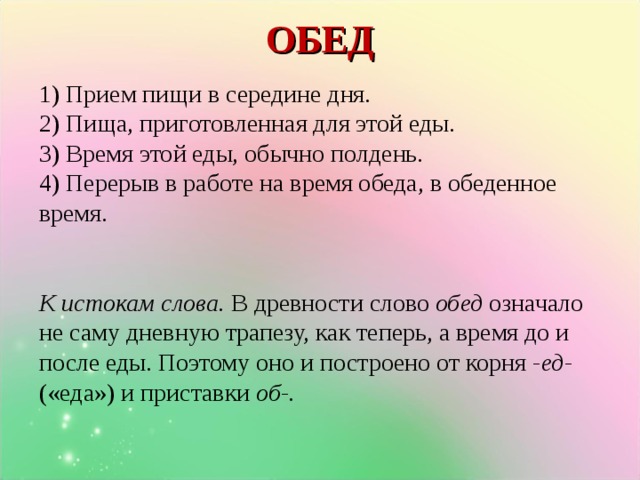 ОБЕД   1) Прием пищи в середине дня. 2) Пища, приготовленная для этой еды. 3)  Время этой еды, обычно полдень. 4)  Перерыв в работе на время обеда, в обеденное время.     К истокам слова. В древности слово обед означало не саму дневную трапезу, как теперь, а время до и после еды. Поэтому оно и построено от корня -ед- («еда») и приставки об-. Клик появляется стол с банкой варенья.