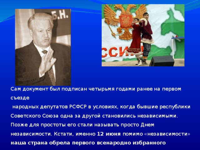 Сам документ был подписан четырьмя годами ранее на первом съезде  народных депутатов РСФСР в условиях, когда бывшие республики Советского Союза одна за другой становились независимыми. Позже для простоты его стали называть просто Днем независимости. Кстати, именно 12 июня помимо «независимости» наша страна обрела первого всенародно избранного президента.