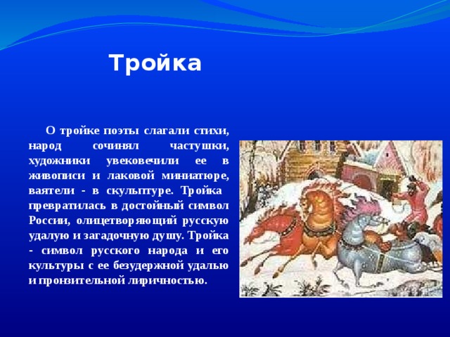 Тройка  О тройке поэты слагали стихи, народ сочинял частушки, художники увековечили ее в живописи и лаковой миниатюре, ваятели - в скульптуре. Тройка  превратилась в достойный символ России, олицетворяющий русскую удалую и загадочную душу. Тройка - символ русского народа и его культуры с ее безудержной удалью и пронзительной лиричностью.