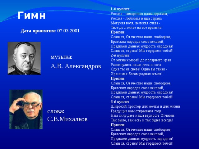 1-й куплет:  Россия - священная наша держава,  Россия - любимая наша страна.  Могучая воля, великая слава -  Твое достоянье на все времена!  Припев:  Славься, Отечество наше свободное,  Братских народов союз вековой,  Предками данная мудрость народная!  Славься, страна! Мы гордимся тобой!  2-й куплет:  От южных морей до полярного края  Раскинулись наши леса и поля.  Одна ты на свете! Одна ты такая -  Хранимая Богом родная земля!  Припев:  Славься, Отечество наше свободное,  Братских народов союз вековой,  Предками данная мудрость народная!  Славься, страна! Мы гордимся тобой!  3-й куплет  Широкий простор для мечты и для жизни  Грядущие нам открывают года.  Нам силу дает наша верность Отчизне.  Так было, так есть и так будет всегда!  Припев:  Славься, Отечество наше свободное,  Братских народов союз вековой,  Предками данная мудрость народная!  Славься, страна! Мы гордимся тобой!  Гимн Дата принятия: 07.03.2001 музыка: А.В. Александров слова: С.В.Михалков