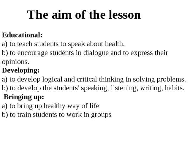 The aim of the lesson  Educational:  a) to teach students to speak about health. b) to encourage students in dialogue and to express their opinions. Developing: a) to develop logical and critical thinking in solving problems. b) to develop the students' speaking, listening, writing, habits.  Bringing up: a) to bring up healthy way of life b) to train students to work in groups