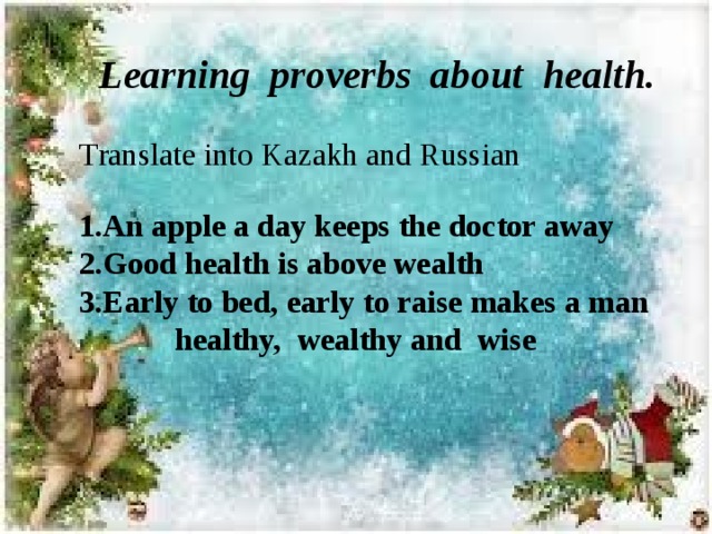 Learning proverbs about health. Translate into Kazakh and Russian  1.An apple a day keeps the doctor away 2.Good health is above wealth 3.Early to bed, early to raise makes a man  healthy, wealthy and wise