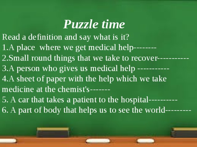 Puzzle time Read a definition and say what is it? 1.A place where we get medical help-------- 2.Small round things that we take to recover----------- 3.A person who gives us medical help ----------- 4.A sheet of paper with the help which we take medicine at the chemist's------- 5. A car that takes a patient to the hospital---------- 6. A part of body that helps us to see the world---------