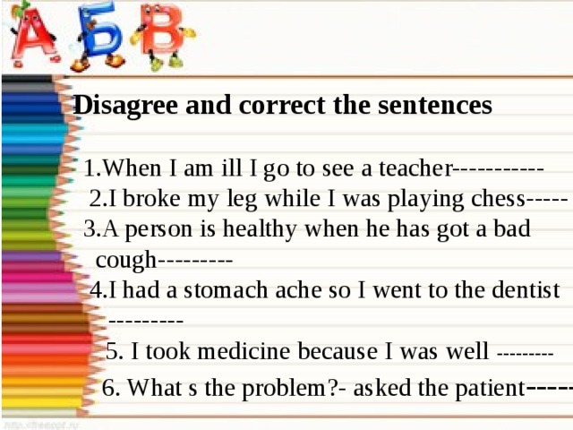 Disagree and correct the sentences  1.When I am ill I go to see a teacher-----------  2.I broke my leg while I was playing chess-----  3.A person is healthy when he has got a bad  cough---------  4.I had a stomach ache so I went to the dentist  ---------   5. I took medicine because I was well ---------  6. What s the problem?- asked the patient -----