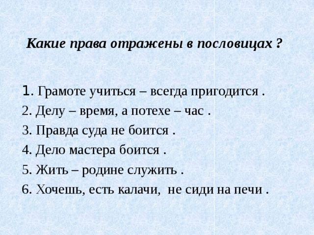 Какие права отражены в пословицах ?   1 . Грамоте учиться – всегда пригодится . 2. Делу – время, а потехе – час . 3. Правда суда не боится . 4. Дело мастера боится . 5. Жить – родине служить . 6. Хочешь, есть калачи,  не сиди на печи .