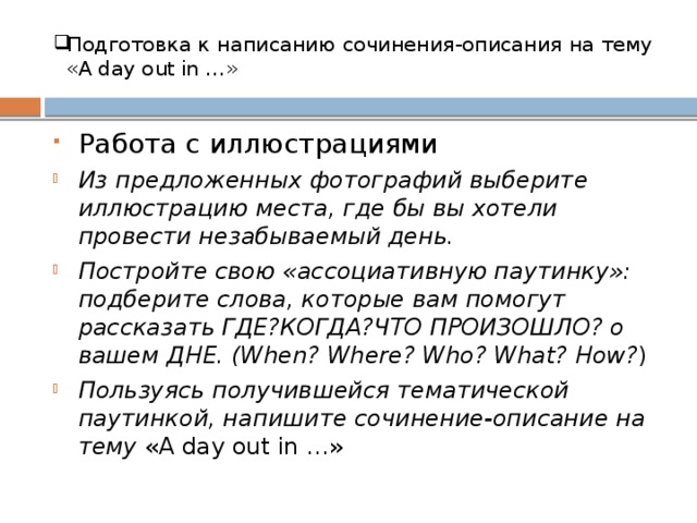 Подготовка к  написанию  сочинения-описания  на тему  «A day out in …» Работа с иллюстрациями Из предложенных фотографий выберите иллюстрацию места, где бы вы хотели провести незабываемый день. Постройте свою «ассоциативную паутинку»: подберите слова, которые вам помогут рассказать ГДЕ?КОГДА?ЧТО ПРОИЗОШЛО? о вашем ДНЕ. (When? Where? Who? What? How? ) Пользуясь получившейся тематической паутинкой, напишите сочинение-описание на тему «A day out in …»