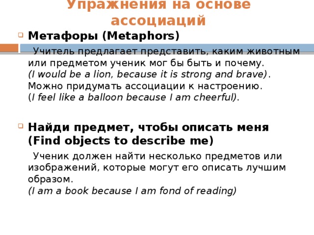 Упражнения на основе ассоциаций    Метафоры (Metaphors)  Учитель предлагает представить, каким животным или предметом ученик мог бы быть и почему.  (I would be a lion, because it is strong and brave) .  Можно придумать ассоциации к настроению.  ( I feel like a balloon because I am cheerful).  Найди предмет, чтобы описать меня (Find objects to describe me)  Ученик должен найти несколько предметов или изображений, которые могут его описать лучшим образом.  (I am a book because I am fond of reading)