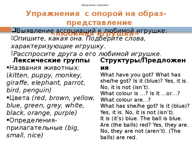 Введение лексики    Упражнения с опорой на образ-представление «любимая игрушка»            Выявление ассоциаций к любимой игрушке: Опишите, какая она. Подберите слова, характеризующие игрушку. Расспросите друга о его любимой игрушке . Лексические группы Названия животных:( kitten, puppy, monkey, giraffe, elephant, parrot, bird, penguin) Цвета (red, brown, yellow, blue, green, grey, white, black, orange, purple) Определения-прилагательные (big, small, nice) Структуры/Предложения What have you got? What has she/he got? Is it (blue)? Yes, it is. No, it is not (isn’t). What colour is …? Is it …or…? What colour are…? What has she/he got? Is it (blue)? Yes, it is. No, it is not (isn’t). It is (it’s) blue. The ball is blue. Are (the balls) red? Yes, they are. No, they are not (aren’t). (The balls) are red.