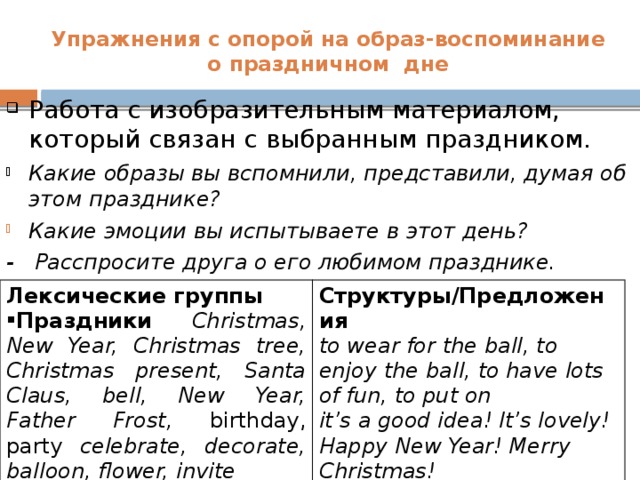 Упражнения с опорой на образ-воспоминание  о праздничном дне Работа с изобразительным материалом, который связан с выбранным праздником. Какие образы вы вспомнили, представили, думая об этом празднике? Какие эмоции вы испытываете в этот день? - Расспросите друга о его любимом празднике.    Лексические группы Структуры/Предложения Праздники Christmas, New Year, Christmas tree, Christmas present, Santa Claus, bell, New Year, Father Frost, birthday, party celebrate, decorate, balloon, flower, invite  to wear for the ball, to enjoy the ball, to have lots of fun, to put on it’s a good idea! It’s lovely!  Happy New Year! Merry Christmas!  There is… - There are…What about…?