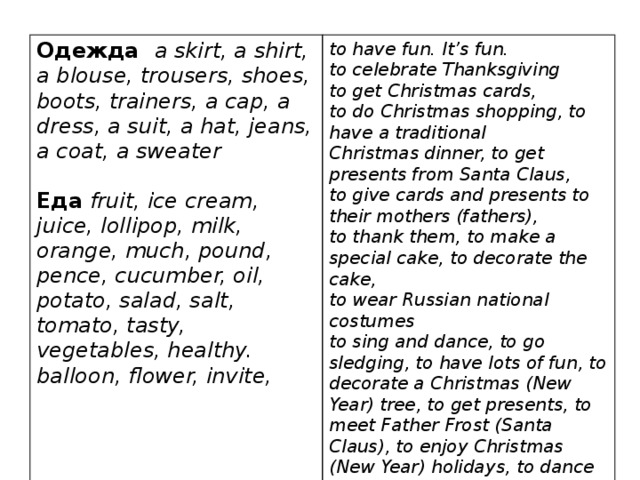 Одежда a skirt, a shirt, a blouse, trousers, shoes, boots, trainers, a cap, a dress, a suit, a hat, jeans, a coat, a sweater  to have fun. It’s fun. Еда fruit, ice cream, juice, lollipop, milk, orange, much, pound, pence, cucumber, oil, potato, salad, salt, tomato, tasty, vegetables, healthy. balloon, flower, invite, to celebrate Thanksgiving  to get Christmas cards, to do Christmas shopping, to have a traditional Christmas dinner, to get presents from Santa Claus, to give cards and presents to their mothers (fathers), to thank them, to make a special cake, to decorate the cake, to wear Russian national costumes to sing and dance, to go sledging, to have lots of fun, to decorate a Christmas (New Year) tree, to get presents, to meet Father Frost (Santa Claus), to enjoy Christmas (New Year) holidays, to dance round a Maypole and sing songs