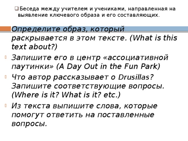 Беседа между учителем и учениками, направленная на выявление ключевого образа и его составляющих.   Определите образ, который раскрывается в этом тексте. (What is this text about?) Запишите его в центр «ассоциативной паутинки» (A Day Out in the Fun Park) Что автор рассказывает о Drusillas ? Запишите соответствующие вопросы. (Where is it? What is it? etc.) Из текста выпишите слова, которые помогут ответить на поставленные вопросы.