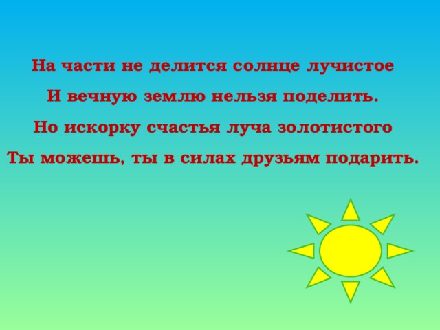 На части не делится солнце лучистое И вечную землю нельзя поделить. Но искорку счастья луча золотистого Ты можешь, ты в силах друзьям подарить.