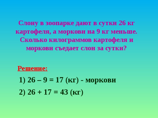 Слону в зоопарке дают в сутки 26 кг картофеля, а моркови на 9 кг меньше. Сколько килограммов картофеля и моркови съедает слон за сутки? Решение: 1) 2 6 – 9 = 17 ( кг ) - моркови 2) 26 + 17 = 43 (кг)