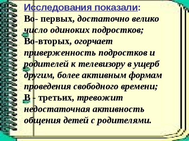 Исследования показали : Во- первых, достаточно велико число одиноких подростков; Во-вторых, огорчает приверженность подростков и родителей к телевизору в ущерб другим, более активным формам проведения свободного времени; В - третьих , тревожит недостаточная активность общения детей с родителями.