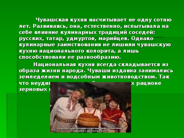 Чувашская кухня насчитывает не одну сотню лет. Развиваясь, она, естественно, испытывала на себе влияние кулинарных традиций соседей: русских, татар, удмуртов, марийцев. Однако кулинарные заимствования не лишили чувашскую кухню национального колорита, а лишь способствовали ее разнообразию.  Национальная кухня всегда складывается из образа жизни народа. Чуваши издавна занимались земледелием и подсобным животноводством. Так что неудивительно преобладание в их рационе зерновых продуктов