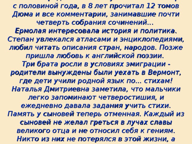 Сыновья Солженицына к 5 годам уже умели читать. А средний Игнат научился читать в три с половиной года, в 8 лет прочитал 12 томов Дюма и все комментарии, занимавшие почти четверть собрания сочинений...  Ермолая интересовала история и политика. Степан увлекался атласами и энциклопедиями, любил читать описания стран, народов. Позже пришла любовь к английской поэзии.  Три брата росли в условиях эмиграции - родители вынуждены были уехать в Вермонт, где дети учили родной язык по... стихам! Наталья Дмитриевна заметила, что мальчики легко запоминают четверостишия, и ежедневно давала задания учить стихи. Память у сыновей теперь отменная. Каждый из сыновей не желал греться в лучах славы великого отца и не относил себя к гениям. Никто из них не потерялся в этой жизни, а выбрал свой путь.