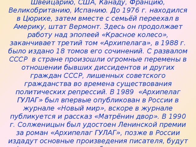 Жизнь за границей. Последние годы  В 1975 – 1994 г.г. писатель посетил Германию, Швейцарию, США, Канаду, Францию, Великобританию, Испанию. До 1976 г. находился в Цюрихе, затем вместе с семьёй переехал в Америку, штат Вермонт. Здесь он продолжает работу над эпопеей «Красное колесо», заканчивает третий том «Архипелага», в 1988 г. было издано 18 томов его сочинений. С развалом СССР в стране произошли огромные перемены в отношении бывших диссидентов и других граждан СССР, лишенных советского гражданства во времена существования политических репрессий. В 1989 «Архипелаг ГУЛАГ» был впервые опубликован в России в журнале «Новый мир», вскоре в журнале публикуется и рассказ «Матрёнин двор». В 1990 г. Солженицын был удостоен Ленинской премии за роман «Архипелаг ГУЛАГ», позже в России издадут основные произведения писателя, будут официально сняты все обвинения против него и восстановлено гражданство.