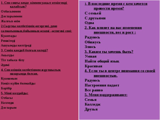 1. В последние время с кем хочется провести время? С семьей С друзьями Одна 2. Как влияет на вас изменения внешности, вес и рост : Радуюсь Обижусь Злюсь 3. Каким ты хочешь быть? Умная Найти общий язык Красивая 4. Если ты в центре внимания со своей внешностью. Радуюсь Настроения падает Все равно 5. Меня поддерживают: Семья Колледж Друзья 1. В последние время с кем хочется провести время? С семьей С друзьями Одна 2. Как влияет на вас изменения внешности, вес и рост : Радуюсь Обижусь Злюсь 3. Каким ты хочешь быть? Умная Найти общий язык Красивая 4. Если ты в центре внимания со своей внешностью. Радуюсь Настроения падает Все равно 5. Меня поддерживают: Семья Колледж Друзья 1. Сен соңғы кезде кіммен уақыт өткізгенді қалайсың? Отбасыммен Достарыммен Жалғыз өзім 2.Сыртқы келбетіңнің өзгергені, дене салмағынның,бойынның өскені –өспегені сені: Қуантады Ренжітеді Ашуымды келтіреді 3. Сенің қандай болғың келеді? Ақылды Тіл табыса білу Әдемі 4. Сен өзіңнің келбетіңмен жұртшылық назарында болсаң. Қуанамын Көңіл күйім болмайды Бәрібір 5. Мені қолдайды: Отбасы Колледж Достарым