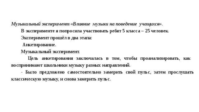 Музыкальный эксперимент «Влияние музыки на поведение учащихся». В эксперименте я попросила участвовать ребят 5 класса – 25 человек. Эксперимент прошёл в два этапа:  Анкетирование. Музыкальный эксперимент.  Цель анкетирования заключалась в том, чтобы проанализировать, как воспринимают школьники музыку разных направлений. - Было предложено самостоятельно замерить свой пульс, затем прослушать классическую музыку, и снова замерить пульс.