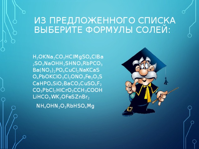 ИЗ ПРЕДЛОЖЕННОГО СПИСКА ВЫБЕРИТЕ ФОРМУЛЫ СОЛЕЙ:    H 2 OKNa 2 CO 3 HClMgSO 4 ClBa 2 SO 3 NaOHH 2 SHNO 3 RbPCO 3 Ba ( NO 3 ) 2 PO 4 CuCl 2 NaKCaSO 4 PbOKClO 3 Cl 2 ONO 3 Fe 2 O 3 SCaHPO 4 SiO 2 BaCO 3 CuSO 4 F 2 CO 3 PbCl 2 HICrO 3 CCH 3 COOHLiHCO 3 WK 2 OFeSZnBr 2  NH 4 OHN 2 O 3 RbHSO 4 Mg