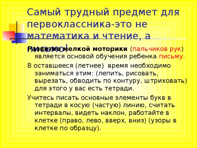 Самый трудный предмет для первоклассника-это не математика и чтение, а письмо ! Развитие мелкой моторики ( пальчиков рук ) является основой обучения ребенка письму. В оставшееся (летнее) время необходимо заниматься этим: (лепить, рисовать, вырезать, обводить по контуру, штриховать) для этого у вас есть тетради. Учитесь писать основные элементы букв в тетради в косую (частую) линию, считать интервалы, видеть наклон, работайте в клетке (право, лево, вверх, вниз) (узоры в клетке по образцу).