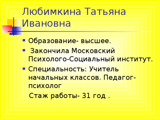 Любимкина Татьяна Ивановна Образование- высшее.  Закончила Московский Психолого-Социальный институт. Специальность: Учитель начальных классов. Педагог-психолог  Стаж работы- 31 год .