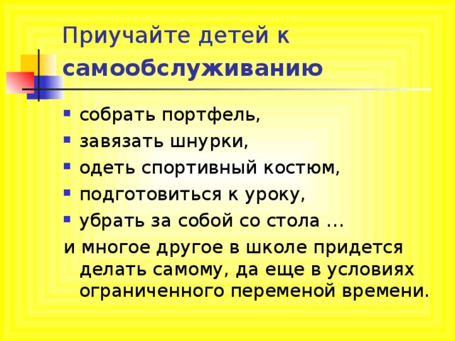 Приучайте детей к самообслуживанию  собрать портфель, завязать шнурки, одеть спортивный костюм, подготовиться к уроку, убрать за собой со стола … и многое другое в школе придется делать самому, да еще в условиях ограниченного переменой времени.