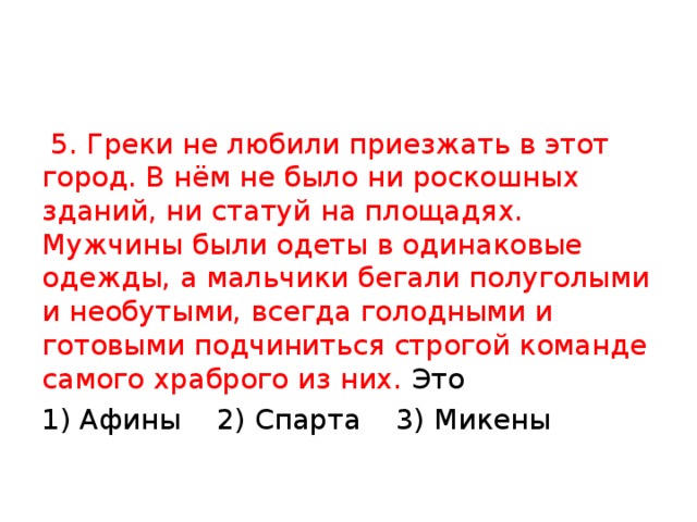 5. Греки не любили приезжать в этот город. В нём не было ни роскошных зданий, ни статуй на площадях. Мужчины были одеты в одинаковые одежды, а мальчики бегали полуголыми и необутыми, всегда голодными и готовыми подчиниться строгой команде самого храброго из них. Это 1) Афины 2) Спарта 3) Микены