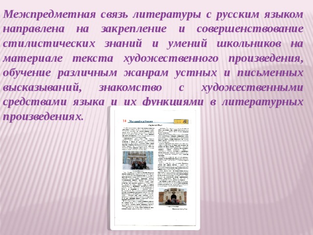 Межпредметная связь литературы с русским языком направлена на закрепление и совершенствование стилистических знаний и умений школьников на материале текста художественного произведения, обучение различным жанрам устных и письменных высказываний, знакомство с художественными средствами языка и их функциями в литературных произведениях.