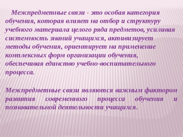 Межпредметные связи - это особая категория обучения, которая влияет на отбор и структуру учебного материала целого ряда предметов, усиливая системность знаний учащихся, активизирует методы обучения, ориентирует на применение комплексных форм организации обучения, обеспечивая единство учебно-воспитательного процесса.   Межпредметные связи являются важным фактором развития современного процесса обучения и познавательной деятельности учащихся.