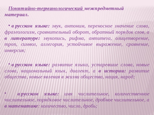 Понятийно-терминологический  межпредметный материал.    в русском языке: звук, антоним, переносное значение слова, фразеологизм, сравнительный оборот, обратный порядок слов, а в литературе: звукопись, рифма, антитеза, олицетворение, троп, символ, аллегория, устойчивое выражение, сравнение, инверсия;      в русском языке: развитие языка, устаревшие слова, новые слова, национальный язык, диалект, а в истории: развитие общества, новые явления в жизни общества, нация, народ;