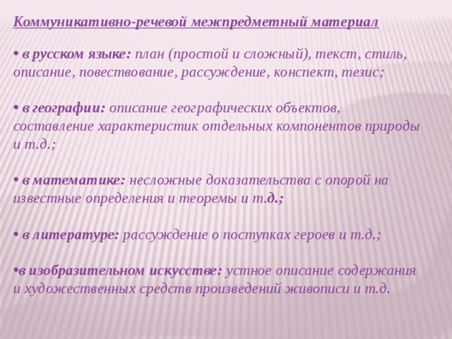 Коммуникативно-речевой межпредметный материал      в русском языке: план (простой и сложный), текст, стиль, описание, повествование, рассуждение, конспект, тезис;    в географии: описание географических объектов, составление характеристик отдельных компонентов природы и т.д.;    в математике: несложные доказательства с опорой на известные определения и теоремы и т. д.;    в литературе: рассуждение о поступках героев и т.д.;