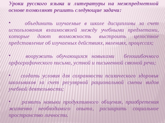 Уроки русского языка и литературы на межпредметной основе позволяют решить следующие задачи:   объединить изучаемые в школе дисциплины за счет использования взаимосвязей между учебными предметами, которые дают возможность выстроить целостное представление об изучаемых действиях, явлениях, процессах;   вооружить обучающихся навыками     безошибочного орфографического письма, устной и письменной связной речи;   создать условия для сохранности психического здоровья школьников за счет регулярной рациональной смены видов учебной деятельности;