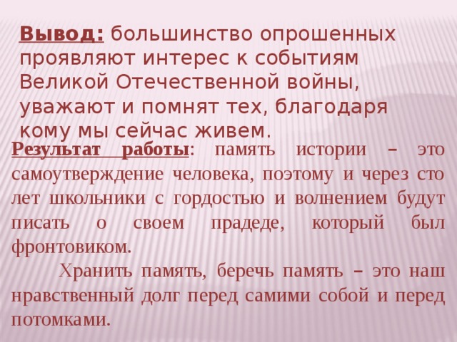 Вывод: большинство опрошенных проявляют интерес к событиям Великой Отечественной войны, уважают и помнят тех, благодаря кому мы сейчас живем. Результат работы : память истории – это самоутверждение человека, поэтому и через сто лет школьники с гордостью и волнением будут писать о своем прадеде, который был фронтовиком.  Хранить память, беречь память – это наш нравственный долг перед самими собой и перед потомками.