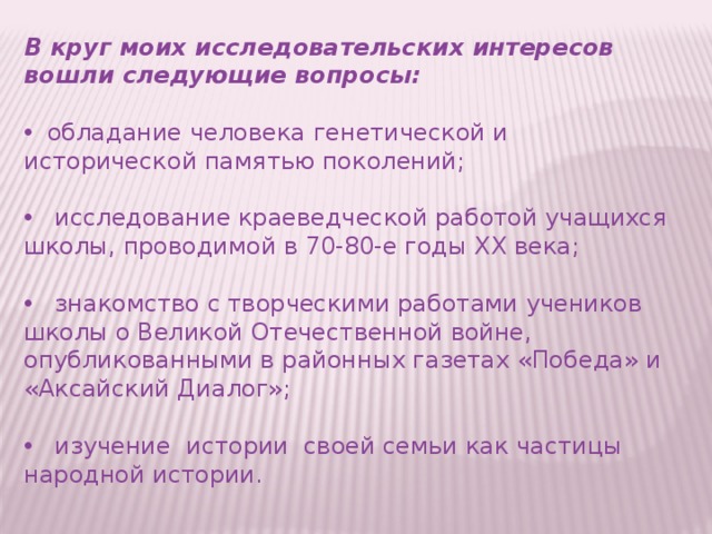 В круг моих исследовательских интересов вошли следующие вопросы:   обладание человека генетической и исторической памятью поколений;  исследование краеведческой работой учащихся школы, проводимой в 70-80-е годы ХХ века;  знакомство с творческими работами учеников школы о Великой Отечественной войне, опубликованными в районных газетах «Победа» и «Аксайский Диалог»;  изучение истории своей семьи как частицы народной истории.