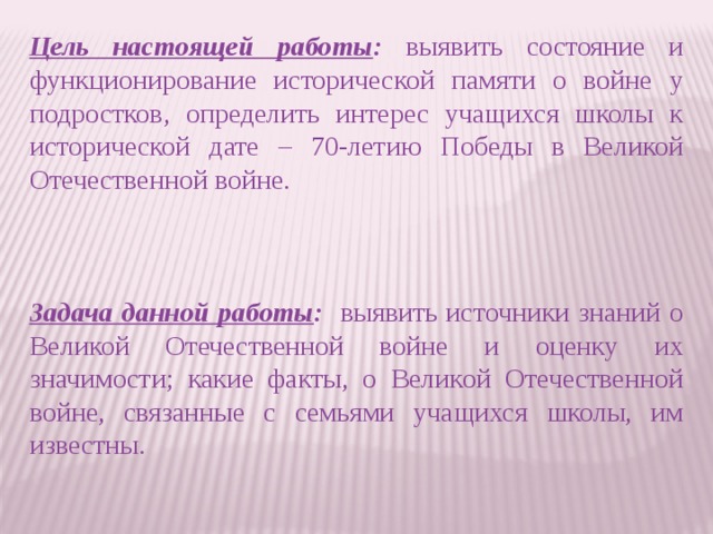 Цель настоящей работы : выявить состояние и функционирование исторической памяти о войне у подростков, определить интерес учащихся школы к исторической дате – 70-летию Победы в Великой Отечественной войне. Задача данной работы : выявить источники знаний о Великой Отечественной войне и оценку их значимости; какие факты, о Великой Отечественной войне, связанные с семьями учащихся школы, им известны.