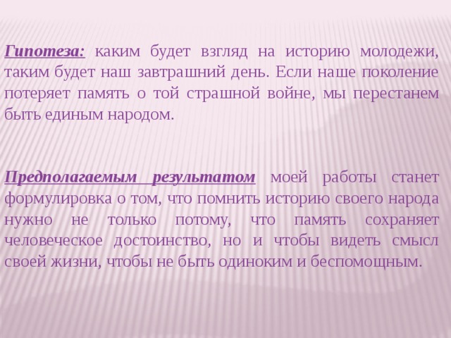 Гипотеза: каким будет взгляд на историю молодежи, таким будет наш завтрашний день. Если наше поколение потеряет память о той страшной войне, мы перестанем быть единым народом. Предполагаемым результатом моей работы станет формулировка о том, что помнить историю своего народа нужно не только потому, что память сохраняет человеческое достоинство, но и чтобы видеть смысл своей жизни, чтобы не быть одиноким и беспомощным.