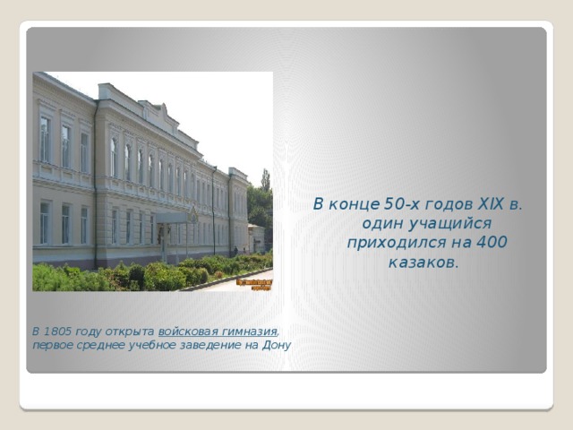 В конце 50-х годов XIX в. один учащийся приходился на 400 казаков.  В 1805 году открыта войсковая гимназия , первое среднее учебное заведение на Дону