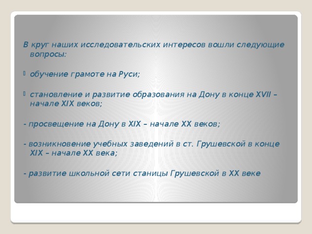 В круг наших исследовательских интересов вошли следующие вопросы:  обучение грамоте на Руси;  становление и развитие образования на Дону в конце XVII – начале XIX веков;  - просвещение на Дону в XIX – начале XX веков;  - возникновение учебных заведений в ст. Грушевской в конце XIX – начале XX века;  - развитие школьной сети станицы Грушевской в XX веке