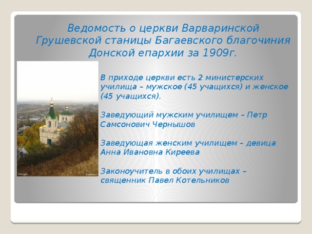 Ведомость о церкви Варваринской Грушевской станицы Багаевского благочиния Донской епархии за 1909г. В приходе церкви есть 2 министерских училища – мужское (45 учащихся) и женское (45 учащихся).  Заведующий мужским училищем – Петр Самсонович Чернышов  Заведующая женским училищем – девица Анна Ивановна Киреева  Законоучитель в обоих училищах – священник Павел Котельников