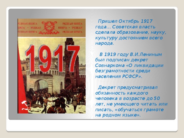 Пришел Октябрь 1917 года… Советская власть сделала образование, науку, культуру достоянием всего народа.   В 1919 году В.И.Лениным был подписан декрет Совнаркома «О ликвидации безграмотности среди населения РСФСР».   Декрет предусматривал обязанность каждого человека в возрасте до 50 лет, не умеющего читать или писать, «обучаться грамоте на родном языке».