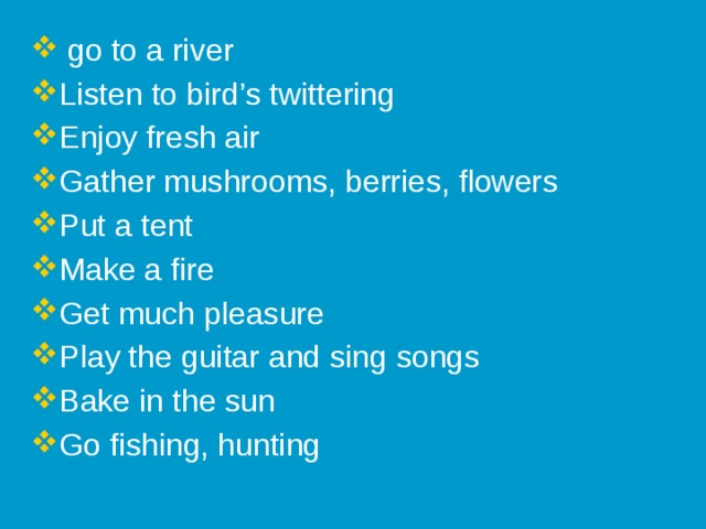 go to a river Listen to bird’s twittering Enjoy fresh air Gather mushrooms, berries, flowers Put a tent Make a fire Get much pleasure Play the guitar and sing songs Bake in the sun Go fishing, hunting
