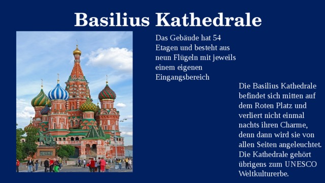 Basilius Kathedrale Das Gebäude hat 54 Etagen und besteht aus neun Flügeln mit jeweils einem eigenen Eingangsbereich Die Basilius Kathedrale befindet sich mitten auf dem Roten Platz und verliert nicht einmal nachts ihren Charme, denn dann wird sie von allen Seiten angeleuchtet. Die Kathedrale gehört übrigens zum UNESCO Weltkulturerbe.