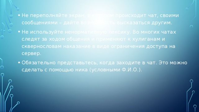 Не переполняйте экран, в котором происходит чат, своими сообщениями – дайте возможность высказаться другим. Не используйте ненормативную лексику. Во многих чатах следят за ходом общения и применяют к хулиганам и сквернословам наказание в виде ограничения доступа на сервер. Обязательно представьтесь, когда заходите в чат. Это можно сделать с помощью ника (условными Ф.И.О.).