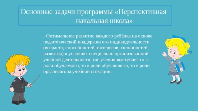 Основные задачи программы «Перспективная начальная школа» - Оптимальное развитие каждого ребёнка на основе педагогический поддержки его индивидуальности (возраста, способностей, интересов, склонностей, развития) в условиях специально организованной учебной деятельности, где ученик выступает то в роли обучаемого, то в роли обучающего, то в роли организатора учебной ситуации.