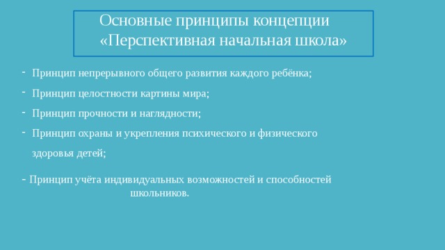 Основные принципы концепции «Перспективная начальная школа» Принцип непрерывного общего развития каждого ребёнка; Принцип целостности картины мира; Принцип прочности и наглядности; Принцип охраны и укрепления психического и физического здоровья детей; -  Принцип учёта индивидуальных возможностей и способностей школьников.