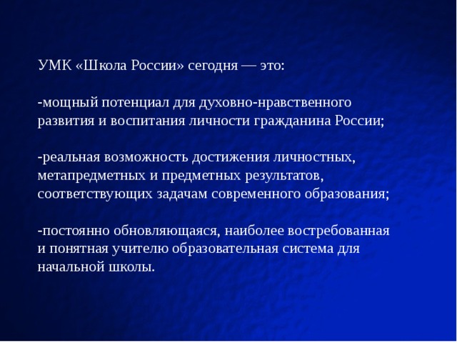 УМК «Школа России» сегодня — это: -мощный потенциал для духовно-нравственного развития и воспитания личности гражданина России; -реальная возможность достижения личностных, метапредметных и предметных результатов, соответствующих задачам современного образования; -постоянно обновляющаяся, наиболее востребованная и понятная учителю образовательная система для начальной школы.