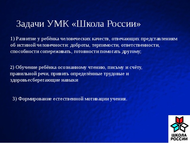 Задачи УМК «Школа России»   1) Развитие у ребёнка человеческих качеств, отвечающих представлениям об истиной человечности: доброты, терпимости, ответственности, способности сопереживать, готовности помогать другому; 2 ) Обучение ребёнка осознанному чтению, письму и счёту, правильной речи, привить определённые трудовые и здоровьесберегающие навыки 3) Формирование естественной мотивации учения .