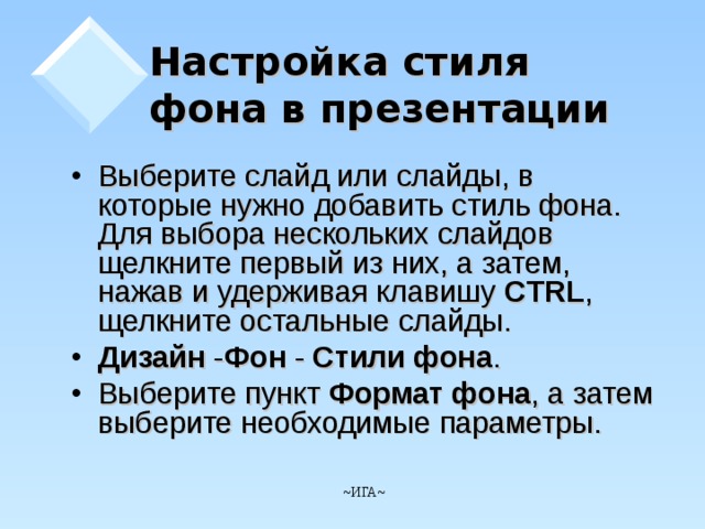 Настройка стиля фона в презентации   Выберите слайд или слайды, в которые нужно добавить стиль фона. Для выбора нескольких слайдов щелкните первый из них, а затем, нажав и удерживая клавишу CTRL , щелкните остальные слайды. Дизайн - Фон - Стили фона . Выберите пункт Формат фона , а затем выберите необходимые параметры.       ~ ИГА ~